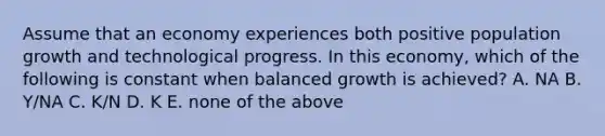 Assume that an economy experiences both positive population growth and technological progress. In this​ economy, which of the following is constant when balanced growth is​ achieved? A. NA B. ​Y/NA C. ​K/N D. K E. none of the above