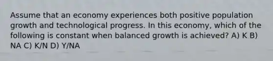 Assume that an economy experiences both positive population growth and technological progress. In this economy, which of the following is constant when balanced growth is achieved? A) K B) NA C) K/N D) Y/NA