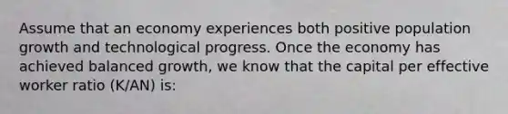 Assume that an economy experiences both positive population growth and technological progress. Once the economy has achieved balanced​ growth, we know that the capital per effective worker ratio​ (K/AN) is: