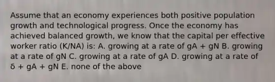 Assume that an economy experiences both positive population growth and technological progress. Once the economy has achieved balanced​ growth, we know that the capital per effective worker ratio​ (K/NA) is: A. growing at a rate of gA​ + gN B. growing at a rate of gN C. growing at a rate of gA D. growing at a rate of δ ​+ gA​ + gN E. none of the above