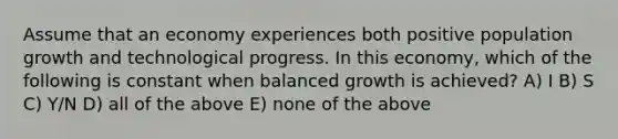 Assume that an economy experiences both positive population growth and technological progress. In this economy, which of the following is constant when balanced growth is achieved? A) I B) S C) Y/N D) all of the above E) none of the above