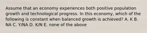 Assume that an economy experiences both positive population growth and technological progress. In this​ economy, which of the following is constant when balanced growth is​ achieved? A. K B. NA C. ​Y/NA D. ​K/N E. none of the above