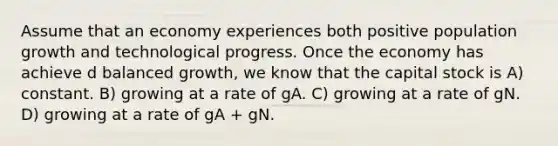 Assume that an economy experiences both positive population growth and technological progress. Once the economy has achieve d balanced growth, we know that the capital stock is A) constant. B) growing at a rate of gA. C) growing at a rate of gN. D) growing at a rate of gA + gN.