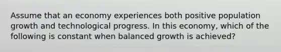 Assume that an economy experiences both positive population growth and technological progress. In this​ economy, which of the following is constant when balanced growth is​ achieved?