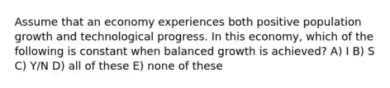 Assume that an economy experiences both positive population growth and technological progress. In this economy, which of the following is constant when balanced growth is achieved? A) I B) S C) Y/N D) all of these E) none of these