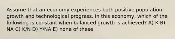 Assume that an economy experiences both positive population growth and technological progress. In this economy, which of the following is constant when balanced growth is achieved? A) K B) NA C) K/N D) Y/NA E) none of these