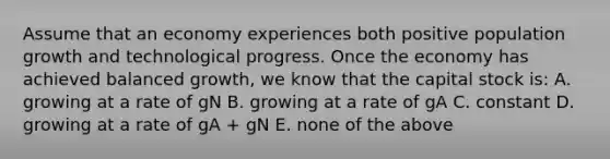 Assume that an economy experiences both positive population growth and technological progress. Once the economy has achieved balanced​ growth, we know that the capital stock​ is: A. growing at a rate of gN B. growing at a rate of gA C. constant D. growing at a rate of gA​ + gN E. none of the above