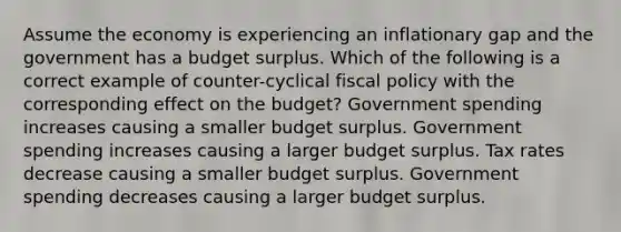 Assume the economy is experiencing an inflationary gap and the government has a budget surplus. Which of the following is a correct example of counter-cyclical fiscal policy with the corresponding effect on the budget? Government spending increases causing a smaller budget surplus. Government spending increases causing a larger budget surplus. Tax rates decrease causing a smaller budget surplus. Government spending decreases causing a larger budget surplus.