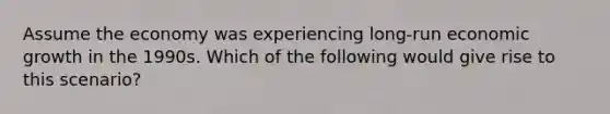 Assume the economy was experiencing long-run economic growth in the 1990s. Which of the following would give rise to this scenario?