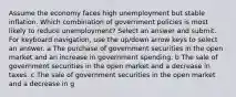 Assume the economy faces high unemployment but stable inflation. Which combination of government policies is most likely to reduce unemployment? Select an answer and submit. For keyboard navigation, use the up/down arrow keys to select an answer. a The purchase of government securities in the open market and an increase in government spending. b The sale of government securities in the open market and a decrease in taxes. c The sale of government securities in the open market and a decrease in g