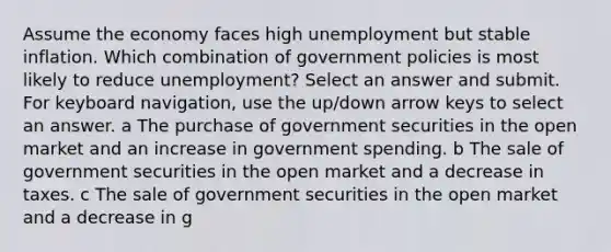 Assume the economy faces high unemployment but stable inflation. Which combination of government policies is most likely to reduce unemployment? Select an answer and submit. For keyboard navigation, use the up/down arrow keys to select an answer. a The purchase of government securities in the open market and an increase in government spending. b The sale of government securities in the open market and a decrease in taxes. c The sale of government securities in the open market and a decrease in g