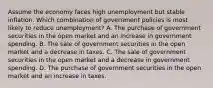 Assume the economy faces high unemployment but stable inflation. Which combination of government policies is most likely to reduce unemployment? A. The purchase of government securities in the open market and an increase in government spending. B. The sale of government securities in the open market and a decrease in taxes. C. The sale of government securities in the open market and a decrease in government spending. D. The purchase of government securities in the open market and an increase in taxes.