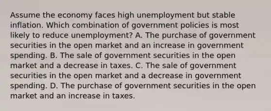 Assume the economy faces high unemployment but stable inflation. Which combination of government policies is most likely to reduce unemployment? A. The purchase of government securities in the open market and an increase in government spending. B. The sale of government securities in the open market and a decrease in taxes. C. The sale of government securities in the open market and a decrease in government spending. D. The purchase of government securities in the open market and an increase in taxes.