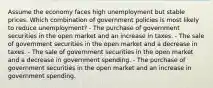 Assume the economy faces high unemployment but stable prices. Which combination of government policies is most likely to reduce unemployment? - The purchase of government securities in the open market and an increase in taxes. - The sale of government securities in the open market and a decrease in taxes. - The sale of government securities in the open market and a decrease in government spending. - The purchase of government securities in the open market and an increase in government spending.