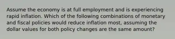 Assume the economy is at full employment and is experiencing rapid inflation. Which of the following combinations of monetary and fiscal policies would reduce inflation most, assuming the dollar values for both policy changes are the same amount?