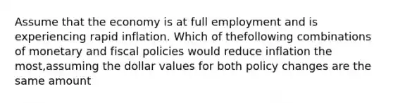 Assume that the economy is at full employment and is experiencing rapid inflation. Which of thefollowing combinations of monetary and fiscal policies would reduce inflation the most,assuming the dollar values for both policy changes are the same amount