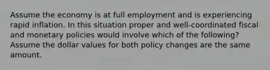 Assume the economy is at full employment and is experiencing rapid inflation. In this situation proper and well-coordinated fiscal and monetary policies would involve which of the following? Assume the dollar values for both policy changes are the same amount.