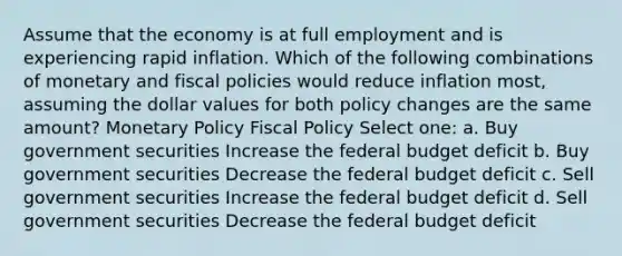 Assume that the economy is at full employment and is experiencing rapid inflation. Which of the following combinations of monetary and fiscal policies would reduce inflation most, assuming the dollar values for both policy changes are the same amount? Monetary Policy Fiscal Policy Select one: a. Buy government securities Increase the federal budget deficit b. Buy government securities Decrease the federal budget deficit c. Sell government securities Increase the federal budget deficit d. Sell government securities Decrease the federal budget deficit