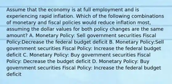 Assume that the economy is at full employment and is experiencing rapid inflation. Which of the following combinations of monetary and fiscal policies would reduce inflation most, assuming the dollar values for both policy changes are the same amount? A. Monetary Policy: Sell government securities Fiscal Policy:Decrease the federal budget deficit B. Monetary Policy:Sell government securities Fiscal Policy: Increase the federal budget deficit C. Monetary Policy: Buy government securities Fiscal Policy: Decrease the budget deficit D. Monetary Policy: Buy government securities Fiscal Policy: Increase the federal budget deficit