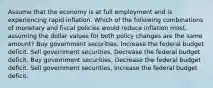 Assume that the economy is at full employment and is experiencing rapid inflation. Which of the following combinations of monetary and fiscal policies would reduce inflation most, assuming the dollar values for both policy changes are the same amount? Buy government securities, Increase the federal budget deficit. Sell government securities, Decrease the federal budget deficit. Buy government securities, Decrease the federal budget deficit. Sell government securities, Increase the federal budget deficit.