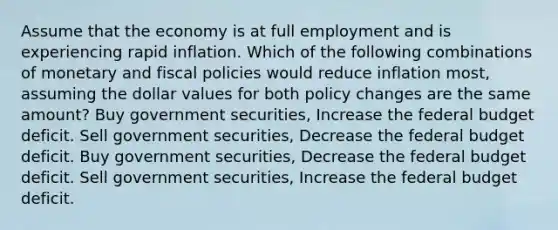 Assume that the economy is at full employment and is experiencing rapid inflation. Which of the following combinations of monetary and fiscal policies would reduce inflation most, assuming the dollar values for both policy changes are the same amount? Buy government securities, Increase the federal budget deficit. Sell government securities, Decrease the federal budget deficit. Buy government securities, Decrease the federal budget deficit. Sell government securities, Increase the federal budget deficit.