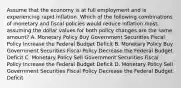 Assume that the economy is at full employment and is experiencing rapid inflation. Which of the following combinations of monetary and fiscal policies would reduce inflation most, assuming the dollar values for both policy changes are the same amount? A. Monetary Policy Buy Government Securities Fiscal Policy Increase the Federal Budget Deficit B. Monetary Policy Buy Government Securities Fiscal Policy Decrease the Federal Budget Deficit C. Monetary Policy Sell Government Securities Fiscal Policy Increase the Federal Budget Deficit D. Monetary Policy Sell Government Securities Fiscal Policy Decrease the Federal Budget Deficit