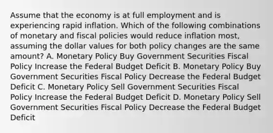 Assume that the economy is at full employment and is experiencing rapid inflation. Which of the following combinations of monetary and fiscal policies would reduce inflation most, assuming the dollar values for both policy changes are the same amount? A. Monetary Policy Buy Government Securities Fiscal Policy Increase the Federal Budget Deficit B. Monetary Policy Buy Government Securities Fiscal Policy Decrease the Federal Budget Deficit C. Monetary Policy Sell Government Securities Fiscal Policy Increase the Federal Budget Deficit D. Monetary Policy Sell Government Securities Fiscal Policy Decrease the Federal Budget Deficit