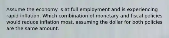 Assume the economy is at full employment and is experiencing rapid inflation. Which combination of monetary and fiscal policies would reduce inflation most, assuming the dollar for both policies are the same amount.