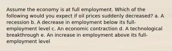 Assume the economy is at full employment. Which of the following would you expect if oil prices suddenly decreased? a. A recession b. A decrease in employment below its full-employment level c. An economic contraction d. A technological breakthrough e. An increase in employment above its full-employment level