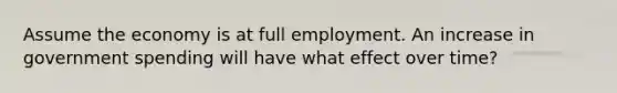 Assume the economy is at full employment. An increase in government spending will have what effect over time?