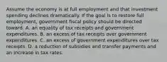 Assume the economy is at full employment and that investment spending declines dramatically. If the goal is to restore full employment, government fiscal policy should be directed toward: A. an equality of tax receipts and government expenditures. B. an excess of tax receipts over government expenditures. C. an excess of government expenditures over tax receipts. D. a reduction of subsidies and transfer payments and an increase in tax rates.