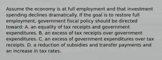 Assume the economy is at full employment and that investment spending declines dramatically. If the goal is to restore full employment, government fiscal policy should be directed toward: A. an equality of tax receipts and government expenditures. B. an excess of tax receipts over government expenditures. C. an excess of government expenditures over tax receipts. D. a reduction of subsidies and transfer payments and an increase in tax rates.