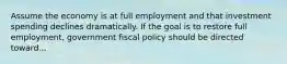 Assume the economy is at full employment and that investment spending declines dramatically. If the goal is to restore full employment, government fiscal policy should be directed toward...