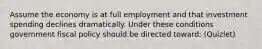 Assume the economy is at full employment and that investment spending declines dramatically. Under these conditions government fiscal policy should be directed toward: (Quizlet)