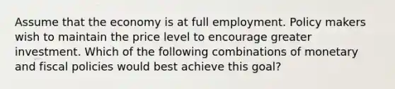 Assume that the economy is at full employment. Policy makers wish to maintain the price level to encourage greater investment. Which of the following combinations of monetary and fiscal policies would best achieve this goal?