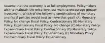 Assume that the economy is at full employment. Policymakers wish to maintain the price level but want to encourage greater investment. Which of the following combinations of monetary and fiscal policies would best achieve that goal? (A) Monetary Policy: No change Fiscal Policy: Contractionary (B) Monetary Policy: Expansionary Fiscal Policy: No change (C) Monetary Policy: Expansionary Fiscal Policy: Contractionary (D) Monetary Policy: Expansionary Fiscal Policy: Expansionary (E) Monetary Policy: Contractionary Fiscal Policy: Expansionary