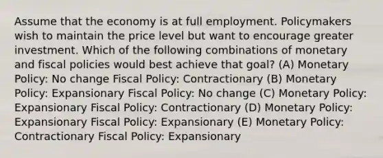 Assume that the economy is at full employment. Policymakers wish to maintain the price level but want to encourage greater investment. Which of the following combinations of monetary and fiscal policies would best achieve that goal? (A) Monetary Policy: No change Fiscal Policy: Contractionary (B) Monetary Policy: Expansionary Fiscal Policy: No change (C) Monetary Policy: Expansionary Fiscal Policy: Contractionary (D) Monetary Policy: Expansionary Fiscal Policy: Expansionary (E) Monetary Policy: Contractionary Fiscal Policy: Expansionary