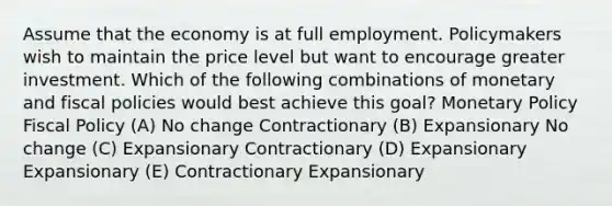 Assume that the economy is at full employment. Policymakers wish to maintain the price level but want to encourage greater investment. Which of the following combinations of monetary and fiscal policies would best achieve this goal? <a href='https://www.questionai.com/knowledge/kEE0G7Llsx-monetary-policy' class='anchor-knowledge'>monetary policy</a> <a href='https://www.questionai.com/knowledge/kPTgdbKdvz-fiscal-policy' class='anchor-knowledge'>fiscal policy</a> (A) No change Contractionary (B) Expansionary No change (C) Expansionary Contractionary (D) Expansionary Expansionary (E) Contractionary Expansionary