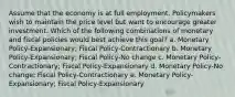 Assume that the economy is at full employment. Policymakers wish to maintain the price level but want to encourage greater investment. Which of the following combinations of monetary and fiscal policies would best achieve this goal? a. Monetary Policy-Expansionary; Fiscal Policy-Contractionary b. Monetary Policy-Expansionary; Fiscal Policy-No change c. Monetary Policy-Contractionary; Fiscal Policy-Expansionary d. Monetary Policy-No change; Fiscal Policy-Contractionary e. Monetary Policy-Expansionary; Fiscal Policy-Expansionary