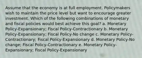 Assume that the economy is at full employment. Policymakers wish to maintain the price level but want to encourage greater investment. Which of the following combinations of monetary and fiscal policies would best achieve this goal? a. Monetary Policy-Expansionary; Fiscal Policy-Contractionary b. Monetary Policy-Expansionary; Fiscal Policy-No change c. Monetary Policy-Contractionary; Fiscal Policy-Expansionary d. Monetary Policy-No change; Fiscal Policy-Contractionary e. Monetary Policy-Expansionary; Fiscal Policy-Expansionary