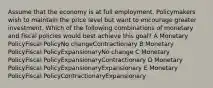 Assume that the economy is at full employment. Policymakers wish to maintain the price level but want to encourage greater investment. Which of the following combinations of monetary and fiscal policies would best achieve this goal? A Monetary PolicyFiscal PolicyNo changeContractionary B Monetary PolicyFiscal PolicyExpansionaryNo change C Monetary PolicyFiscal PolicyExpansionaryContractionary D Monetary PolicyFiscal PolicyExpansionaryExpansionary E Monetary PolicyFiscal PolicyContractionaryExpansionary