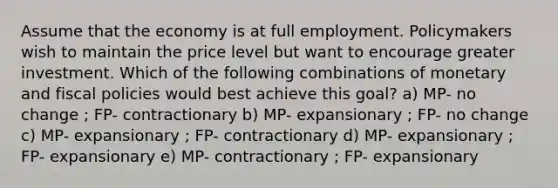 Assume that the economy is at full employment. Policymakers wish to maintain the price level but want to encourage greater investment. Which of the following combinations of monetary and fiscal policies would best achieve this goal? a) MP- no change ; FP- contractionary b) MP- expansionary ; FP- no change c) MP- expansionary ; FP- contractionary d) MP- expansionary ; FP- expansionary e) MP- contractionary ; FP- expansionary