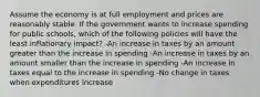 Assume the economy is at full employment and prices are reasonably stable. If the government wants to increase spending for public schools, which of the following policies will have the least inflationary impact? -An increase in taxes by an amount greater than the increase in spending -An increase in taxes by an amount smaller than the increase in spending -An increase in taxes equal to the increase in spending -No change in taxes when expenditures increase