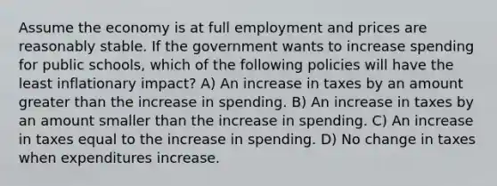 Assume the economy is at full employment and prices are reasonably stable. If the government wants to increase spending for public schools, which of the following policies will have the least inflationary impact? A) An increase in taxes by an amount greater than the increase in spending. B) An increase in taxes by an amount smaller than the increase in spending. C) An increase in taxes equal to the increase in spending. D) No change in taxes when expenditures increase.