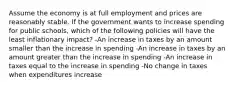 Assume the economy is at full employment and prices are reasonably stable. If the government wants to increase spending for public schools, which of the following policies will have the least inflationary impact? -An increase in taxes by an amount smaller than the increase in spending -An increase in taxes by an amount greater than the increase in spending -An increase in taxes equal to the increase in spending -No change in taxes when expenditures increase