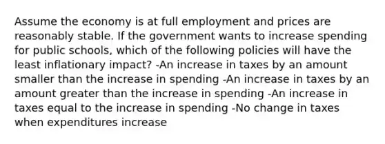 Assume the economy is at full employment and prices are reasonably stable. If the government wants to increase spending for public schools, which of the following policies will have the least inflationary impact? -An increase in taxes by an amount smaller than the increase in spending -An increase in taxes by an amount greater than the increase in spending -An increase in taxes equal to the increase in spending -No change in taxes when expenditures increase