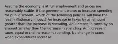 Assume the economy is at full employment and prices are reasonably stable. If the government wants to increase spending for public schools, which of the following policies will have the least inflationary impact? An increase in taxes by an amount greater than the increase in spending. An increase in taxes by an amount smaller than the increase in spending. An increase in taxes equal to the increase in spending. No change in taxes when expenditures increase.