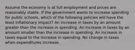 Assume the economy is at full employment and prices are reasonably stable. If the government wants to increase spending for public schools, which of the following policies will have the least inflationary impact? An increase in taxes by an amount greater than the increase in spending. An increase in taxes by an amount smaller than the increase in spending. An increase in taxes equal to the increase in spending. No change in taxes when expenditures increase.