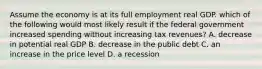 Assume the economy is at its full employment real GDP. which of the following would most likely result if the federal government increased spending without increasing tax revenues? A. decrease in potential real GDP B. decrease in the public debt C. an increase in the price level D. a recession