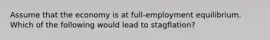 Assume that the economy is at full-employment equilibrium. Which of the following would lead to stagflation?